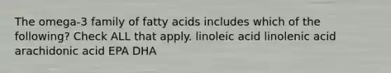 The omega-3 family of fatty acids includes which of the following? Check ALL that apply. linoleic acid linolenic acid arachidonic acid EPA DHA