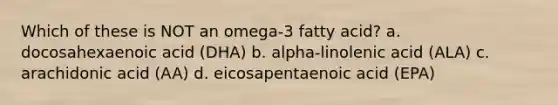 Which of these is NOT an omega-3 fatty acid? a. docosahexaenoic acid (DHA) b. alpha-linolenic acid (ALA) c. arachidonic acid (AA) d. eicosapentaenoic acid (EPA)