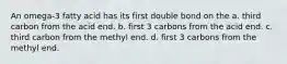 An omega-3 fatty acid has its first double bond on the a. third carbon from the acid end. b. first 3 carbons from the acid end. c. third carbon from the methyl end. d. first 3 carbons from the methyl end.