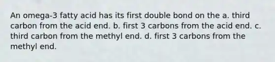 An omega-3 fatty acid has its first double bond on the a. third carbon from the acid end. b. first 3 carbons from the acid end. c. third carbon from the methyl end. d. first 3 carbons from the methyl end.