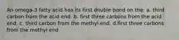 An omega-3 fatty acid has its first double bond on the: a. third carbon from the acid end. b. first three carbons from the acid end. c. third carbon from the methyl end. d.first three carbons from the methyl end