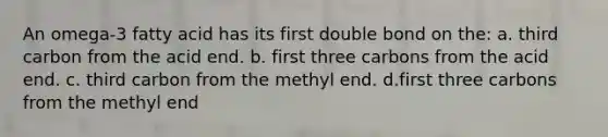 An omega-3 fatty acid has its first double bond on the: a. third carbon from the acid end. b. first three carbons from the acid end. c. third carbon from the methyl end. d.first three carbons from the methyl end