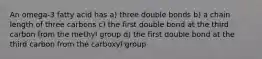 An omega-3 fatty acid has a) three double bonds b) a chain length of three carbons c) the first double bond at the third carbon from the methyl group d) the first double bond at the third carbon from the carboxyl group