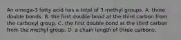 An omega-3 fatty acid has a total of 3 methyl groups. A. three double bonds. B. the first double bond at the third carbon from the carboxyl group. C. the first double bond at the third carbon from the methyl group. D. a chain length of three carbons.