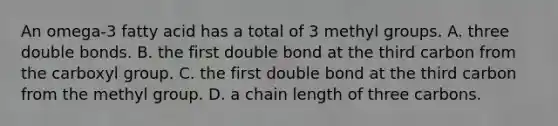 An omega-3 fatty acid has a total of 3 methyl groups. A. three double bonds. B. the first double bond at the third carbon from the carboxyl group. C. the first double bond at the third carbon from the methyl group. D. a chain length of three carbons.