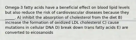 Omega-3 fatty acids have a beneficial effect on blood lipid levels but also reduce the risk of cardiovascular diseases because they _____. A) inhibit the absorption of cholesterol from the diet B) increase the formation of oxidized LDL cholesterol C) cause mutations in cellular DNA D) break down trans fatty acids E) are converted to eicosanoids