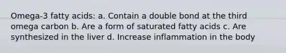 Omega-3 fatty acids: a. Contain a double bond at the third omega carbon b. Are a form of saturated fatty acids c. Are synthesized in the liver d. Increase inflammation in the body