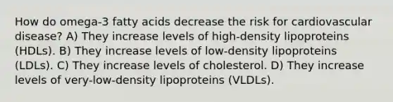 How do omega-3 fatty acids decrease the risk for cardiovascular disease? A) They increase levels of high-density lipoproteins (HDLs). B) They increase levels of low-density lipoproteins (LDLs). C) They increase levels of cholesterol. D) They increase levels of very-low-density lipoproteins (VLDLs).