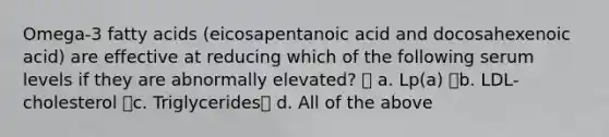 Omega-3 fatty acids (eicosapentanoic acid and docosahexenoic acid) are effective at reducing which of the following serum levels if they are abnormally elevated?  a. Lp(a) b. LDL-cholesterol c. Triglycerides d. All of the above