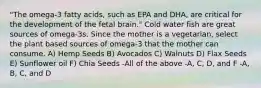 "The omega-3 fatty acids, such as EPA and DHA, are critical for the development of the fetal brain." Cold water fish are great sources of omega-3s. Since the mother is a vegetarian, select the plant based sources of omega-3 that the mother can consume. A) Hemp Seeds B) Avocados C) Walnuts D) Flax Seeds E) Sunflower oil F) Chia Seeds -All of the above -A, C, D, and F -A, B, C, and D