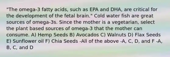 "The omega-3 fatty acids, such as EPA and DHA, are critical for the development of the fetal brain." Cold water fish are great sources of omega-3s. Since the mother is a vegetarian, select the plant based sources of omega-3 that the mother can consume. A) Hemp Seeds B) Avocados C) Walnuts D) Flax Seeds E) Sunflower oil F) Chia Seeds -All of the above -A, C, D, and F -A, B, C, and D