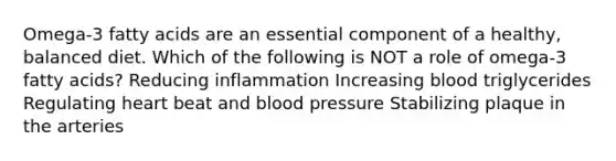 Omega-3 fatty acids are an essential component of a healthy, balanced diet. Which of the following is NOT a role of omega-3 fatty acids? Reducing inflammation Increasing blood triglycerides Regulating heart beat and blood pressure Stabilizing plaque in the arteries