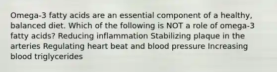 Omega-3 fatty acids are an essential component of a healthy, balanced diet. Which of the following is NOT a role of omega-3 fatty acids? Reducing inflammation Stabilizing plaque in the arteries Regulating heart beat and <a href='https://www.questionai.com/knowledge/kD0HacyPBr-blood-pressure' class='anchor-knowledge'>blood pressure</a> Increasing blood triglycerides