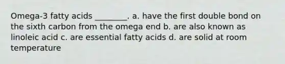 Omega-3 fatty acids ________. a. have the first double bond on the sixth carbon from the omega end b. are also known as linoleic acid c. are essential fatty acids d. are solid at room temperature