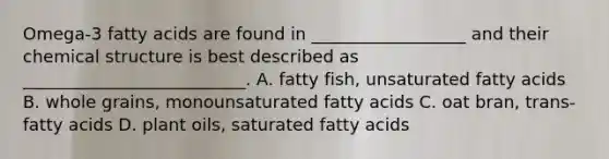 Omega-3 fatty acids are found in __________________ and their chemical structure is best described as __________________________. A. fatty fish, unsaturated fatty acids B. whole grains, monounsaturated fatty acids C. oat bran, trans-fatty acids D. plant oils, saturated fatty acids