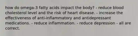 how do omega-3 fatty acids impact the body? - reduce blood cholesterol level and the risk of heart disease. - increase the effectiveness of anti-inflammatory and antidepressant medications. - reduce inflammation. - reduce depression - all are correct.