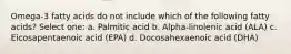 Omega-3 fatty acids do not include which of the following fatty acids? Select one: a. Palmitic acid b. Alpha-linolenic acid (ALA) c. Eicosapentaenoic acid (EPA) d. Docosahexaenoic acid (DHA)