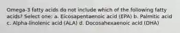 Omega-3 fatty acids do not include which of the following fatty acids? Select one: a. Eicosapentaenoic acid (EPA) b. Palmitic acid c. Alpha-linolenic acid (ALA) d. Docosahexaenoic acid (DHA)