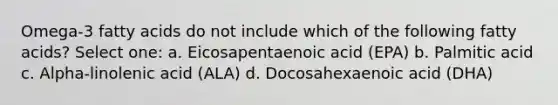 Omega-3 fatty acids do not include which of the following fatty acids? Select one: a. Eicosapentaenoic acid (EPA) b. Palmitic acid c. Alpha-linolenic acid (ALA) d. Docosahexaenoic acid (DHA)