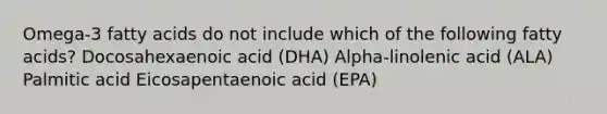 Omega-3 fatty acids do not include which of the following fatty acids? Docosahexaenoic acid (DHA) Alpha-linolenic acid (ALA) Palmitic acid Eicosapentaenoic acid (EPA)