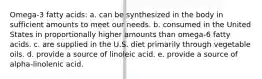 Omega-3 fatty acids: a. can be synthesized in the body in sufficient amounts to meet our needs. b. consumed in the United States in proportionally higher amounts than omega-6 fatty acids. c. are supplied in the U.S. diet primarily through vegetable oils. d. provide a source of linoleic acid. e. provide a source of alpha-linolenic acid.