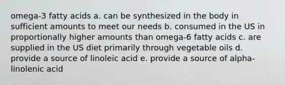 omega-3 fatty acids a. can be synthesized in the body in sufficient amounts to meet our needs b. consumed in the US in proportionally higher amounts than omega-6 fatty acids c. are supplied in the US diet primarily through vegetable oils d. provide a source of linoleic acid e. provide a source of alpha-linolenic acid