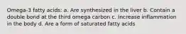 Omega-3 fatty acids: a. Are synthesized in the liver b. Contain a double bond at the third omega carbon c. Increase inflammation in the body d. Are a form of saturated fatty acids