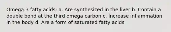 Omega-3 fatty acids: a. Are synthesized in the liver b. Contain a double bond at the third omega carbon c. Increase inflammation in the body d. Are a form of saturated fatty acids