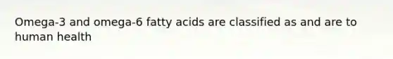 Omega-3 and omega-6 fatty acids are classified as and are to human health