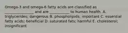 Omega-3 and omega-6 fatty acids are classified as ________________ and are ___________ to human health. A. triglycerides; dangerous B. phospholipids; important C. essential fatty acids; beneficial D. saturated fats; harmful E. cholesterol; insignificant