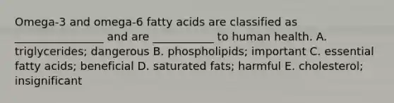 Omega-3 and omega-6 fatty acids are classified as ________________ and are ___________ to human health. A. triglycerides; dangerous B. phospholipids; important C. essential fatty acids; beneficial D. saturated fats; harmful E. cholesterol; insignificant