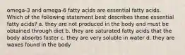 omega-3 and omega-6 fatty acids are essential fatty acids. Which of the following statement best describes these essential fatty acids? a. they are not produced in the body and must be obtained through diet b. they are saturated fatty acids that the body absorbs faster c. they are very soluble in water d. they are waxes found in the body