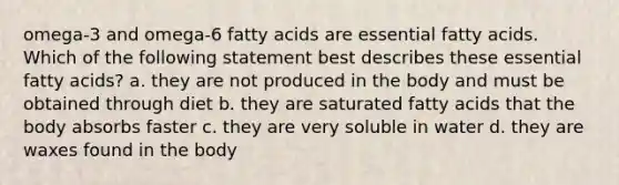 omega-3 and omega-6 fatty acids are essential fatty acids. Which of the following statement best describes these essential fatty acids? a. they are not produced in the body and must be obtained through diet b. they are saturated fatty acids that the body absorbs faster c. they are very soluble in water d. they are waxes found in the body