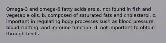 Omega-3 and omega-6 fatty acids are a. not found in fish and vegetable oils. b. composed of saturated fats and cholesterol. c. important in regulating body processes such as blood pressure, blood clotting, and immune function. d. not important to obtain through foods.