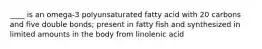 ____ is an omega-3 polyunsaturated fatty acid with 20 carbons and five double bonds; present in fatty fish and synthesized in limited amounts in the body from linolenic acid