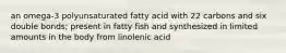 an omega-3 polyunsaturated fatty acid with 22 carbons and six double bonds; present in fatty fish and synthesized in limited amounts in the body from linolenic acid