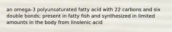 an omega-3 polyunsaturated fatty acid with 22 carbons and six double bonds; present in fatty fish and synthesized in limited amounts in the body from linolenic acid