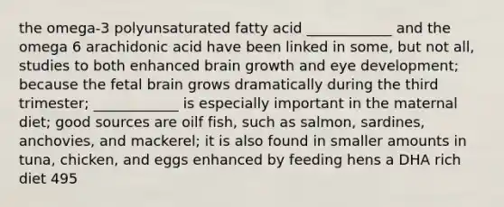 the omega-3 polyunsaturated fatty acid ____________ and the omega 6 arachidonic acid have been linked in some, but not all, studies to both enhanced brain growth and eye development; because the fetal brain grows dramatically during the third trimester; ____________ is especially important in the maternal diet; good sources are oilf fish, such as salmon, sardines, anchovies, and mackerel; it is also found in smaller amounts in tuna, chicken, and eggs enhanced by feeding hens a DHA rich diet 495