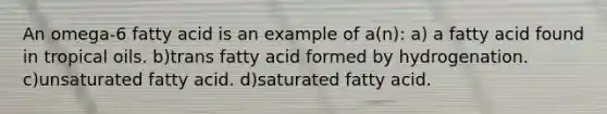 An omega-6 fatty acid is an example of a(n): a) a fatty acid found in tropical oils. b)trans fatty acid formed by hydrogenation. c)unsaturated fatty acid. d)saturated fatty acid.