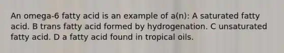 An omega-6 fatty acid is an example of a(n): A saturated fatty acid. B trans fatty acid formed by hydrogenation. C unsaturated fatty acid. D a fatty acid found in tropical oils.