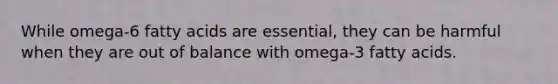 While omega-6 fatty acids are essential, they can be harmful when they are out of balance with omega-3 fatty acids.