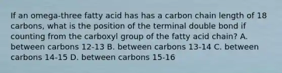 If an omega-three fatty acid has has a carbon chain length of 18 carbons, what is the position of the terminal double bond if counting from the carboxyl group of the fatty acid chain? A. between carbons 12-13 B. between carbons 13-14 C. between carbons 14-15 D. between carbons 15-16