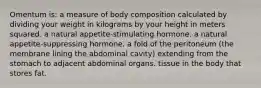 Omentum is: a measure of body composition calculated by dividing your weight in kilograms by your height in meters squared. a natural appetite-stimulating hormone. a natural appetite-suppressing hormone. a fold of the peritoneum (the membrane lining the abdominal cavity) extending from the stomach to adjacent abdominal organs. tissue in the body that stores fat.