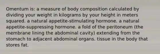 Omentum is: a measure of body composition calculated by dividing your weight in kilograms by your height in meters squared. a natural appetite-stimulating hormone. a natural appetite-suppressing hormone. a fold of the peritoneum (the membrane lining the abdominal cavity) extending from the stomach to adjacent abdominal organs. tissue in the body that stores fat.