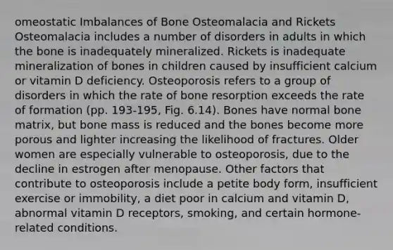 omeostatic Imbalances of Bone Osteomalacia and Rickets Osteomalacia includes a number of disorders in adults in which the bone is inadequately mineralized. Rickets is inadequate mineralization of bones in children caused by insufficient calcium or vitamin D deficiency. Osteoporosis refers to a group of disorders in which the rate of bone resorption exceeds the rate of formation (pp. 193-195, Fig. 6.14). Bones have normal bone matrix, but bone mass is reduced and the bones become more porous and lighter increasing the likelihood of fractures. Older women are especially vulnerable to osteoporosis, due to the decline in estrogen after menopause. Other factors that contribute to osteoporosis include a petite body form, insufficient exercise or immobility, a diet poor in calcium and vitamin D, abnormal vitamin D receptors, smoking, and certain hormone-related conditions.