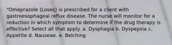 "Omeprazole (Losec) is prescribed for a client with gastroesophageal reflux disease. The nurse will monitor for a reduction in which symptom to determine if the drug therapy is effective? Select all that apply. a. Dysphagia b. Dyspepsia c. Appetite d. Nauseae. e. Belching