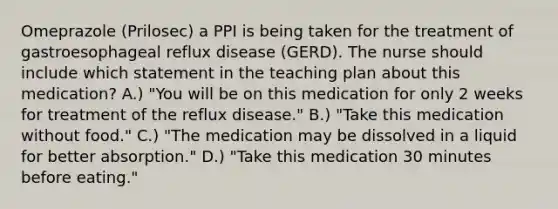 Omeprazole (Prilosec) a PPI is being taken for the treatment of gastroesophageal reflux disease (GERD). The nurse should include which statement in the teaching plan about this medication? A.) "You will be on this medication for only 2 weeks for treatment of the reflux disease." B.) "Take this medication without food." C.) "The medication may be dissolved in a liquid for better absorption." D.) "Take this medication 30 minutes before eating."