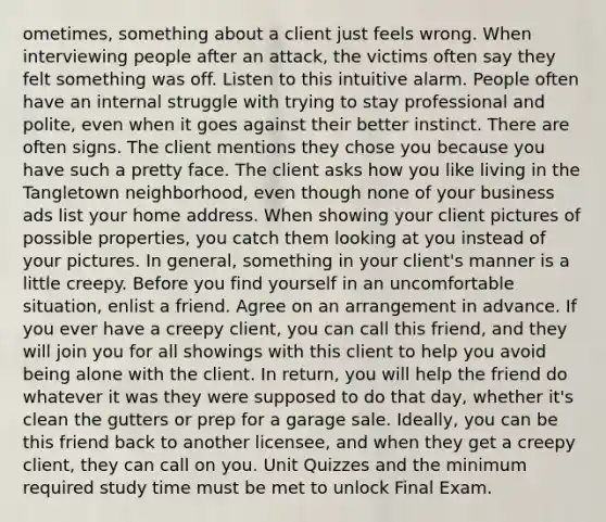 ometimes, something about a client just feels wrong. When interviewing people after an attack, the victims often say they felt something was off. Listen to this intuitive alarm. People often have an internal struggle with trying to stay professional and polite, even when it goes against their better instinct. There are often signs. The client mentions they chose you because you have such a pretty face. The client asks how you like living in the Tangletown neighborhood, even though none of your business ads list your home address. When showing your client pictures of possible properties, you catch them looking at you instead of your pictures. In general, something in your client's manner is a little creepy. Before you find yourself in an uncomfortable situation, enlist a friend. Agree on an arrangement in advance. If you ever have a creepy client, you can call this friend, and they will join you for all showings with this client to help you avoid being alone with the client. In return, you will help the friend do whatever it was they were supposed to do that day, whether it's clean the gutters or prep for a garage sale. Ideally, you can be this friend back to another licensee, and when they get a creepy client, they can call on you. Unit Quizzes and the minimum required study time must be met to unlock Final Exam.