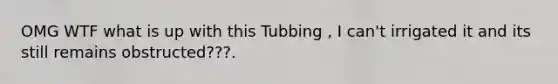 OMG WTF what is up with this Tubbing , I can't irrigated it and its still remains obstructed???.