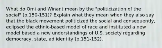 What do Omi and Winant mean by the "politicization of the social" (p.150-151)? Explain what they mean when they also say that the black movement politicized the social and consequently, eclipsed the ethnic-based model of race and instituted a new model based a new understandings of U.S. society regarding democracy, state, ad identity (p.151-152).